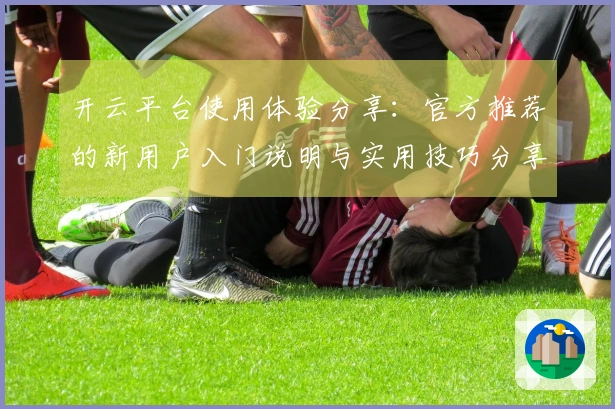 开云平台使用体验分享：官方推荐的新用户入门说明与实用技巧分享